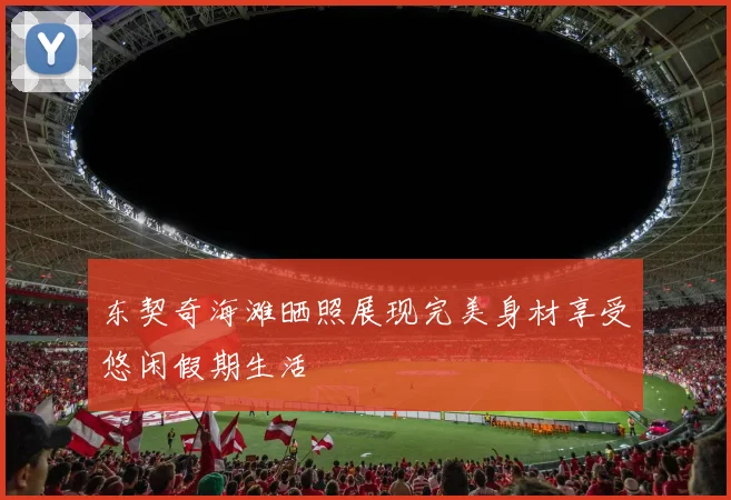 东契奇海滩晒照展现完美身材享受悠闲假期生活