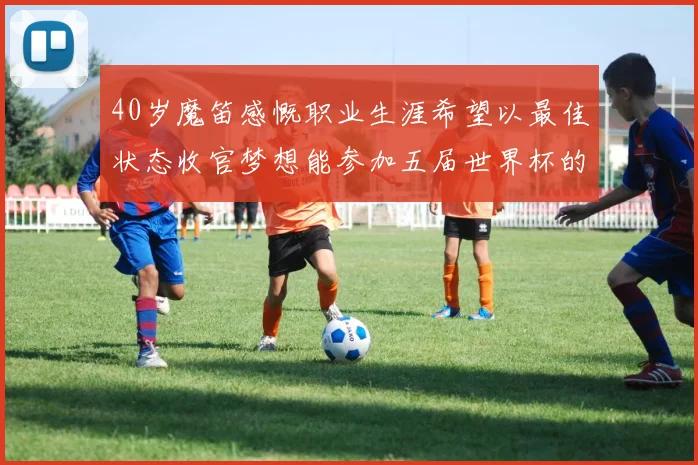 40岁魔笛感慨职业生涯希望以最佳状态收官梦想能参加五届世界杯的壮举