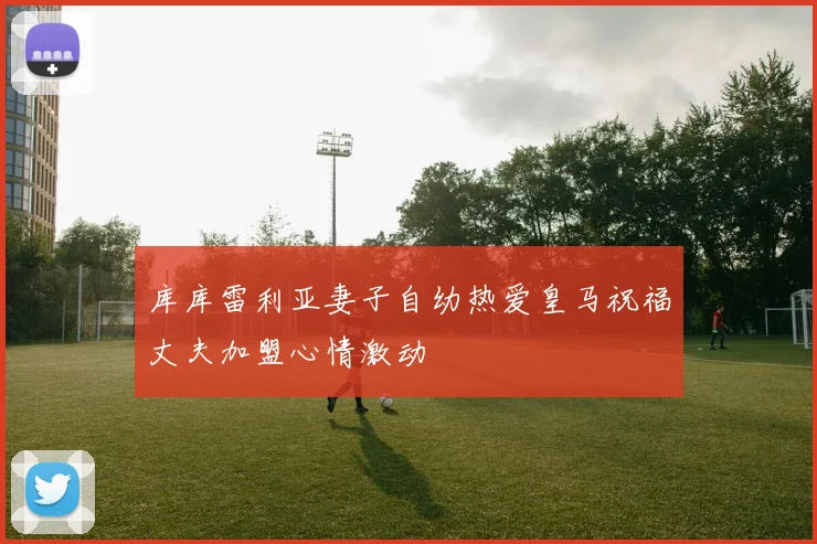 库库雷利亚妻子自幼热爱皇马祝福丈夫加盟心情激动