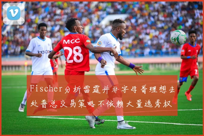 Fischer分析雷霆并非字母哥理想去处普总交易策略不依赖大量选秀权