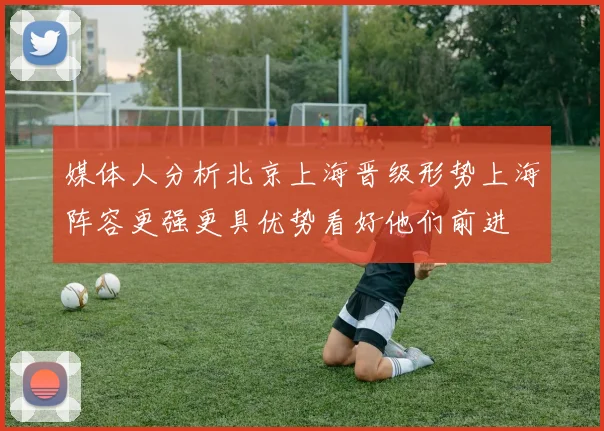 媒体人分析北京上海晋级形势上海阵容更强更具优势看好他们前进