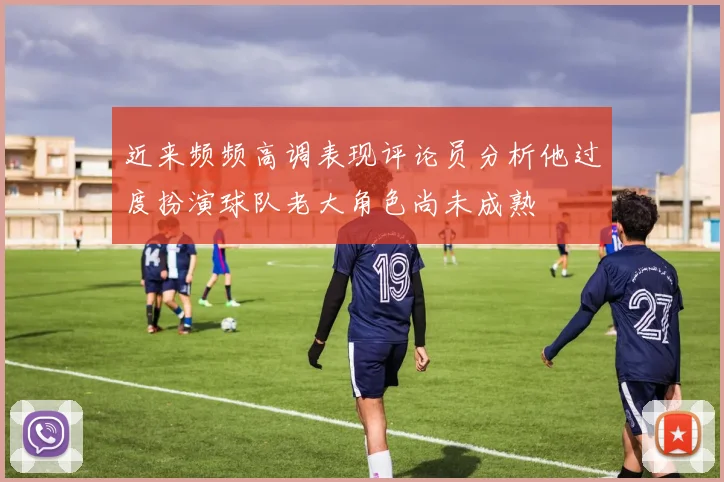 近来频频高调表现评论员分析他过度扮演球队老大角色尚未成熟