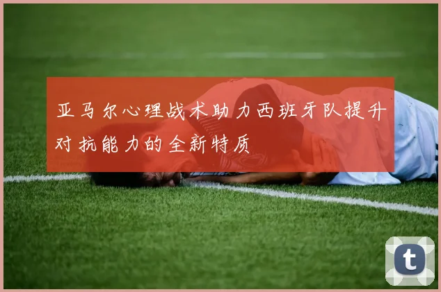 亚马尔心理战术助力西班牙队提升对抗能力的全新特质