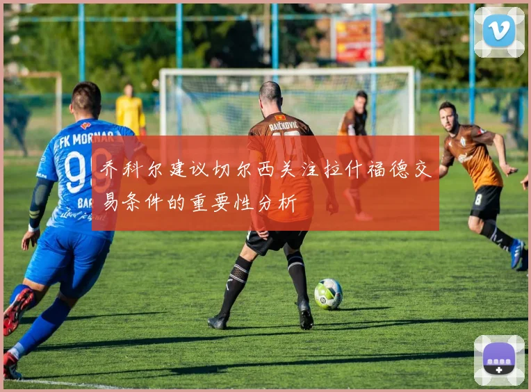 乔科尔建议切尔西关注拉什福德交易条件的重要性分析