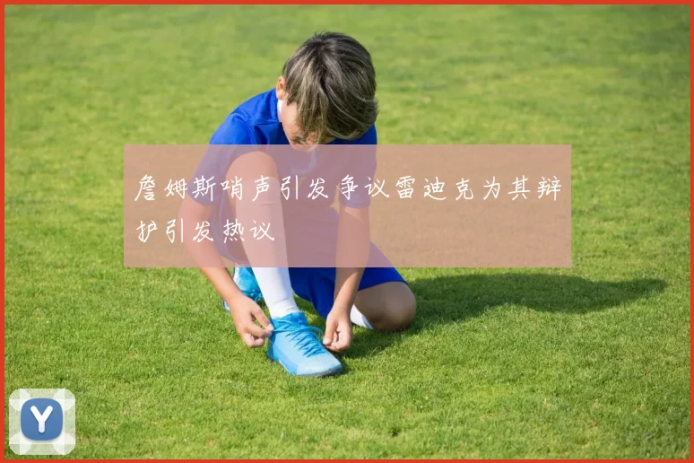 詹姆斯哨声引发争议雷迪克为其辩护引发热议
