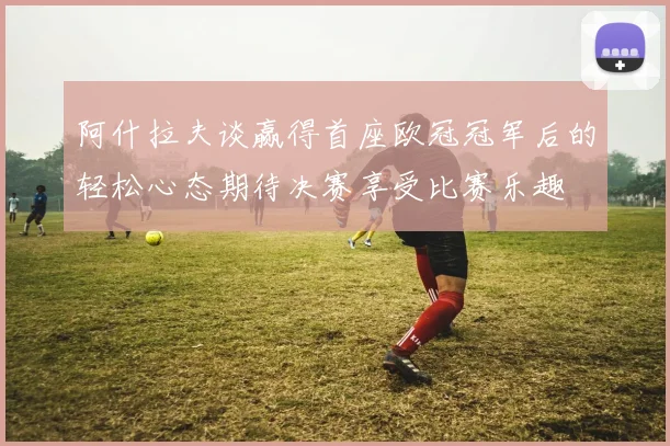 阿什拉夫谈赢得首座欧冠冠军后的轻松心态期待决赛享受比赛乐趣