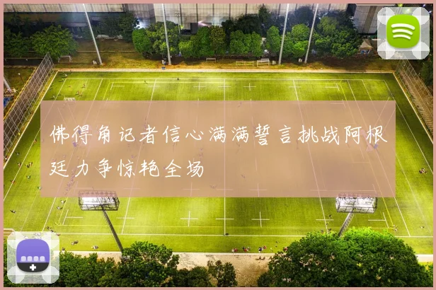 佛得角记者信心满满誓言挑战阿根廷力争惊艳全场