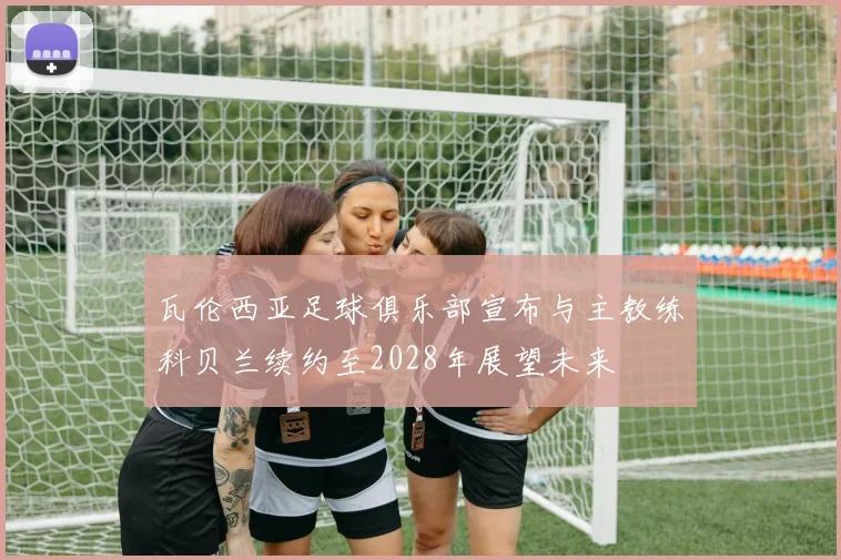 瓦伦西亚足球俱乐部宣布与主教练科贝兰续约至2028年展望未来